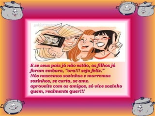 E se seus pais já não estão, os filhos já
foram embora, "ora!!! seja feliz."
Nós nascemos sozinhos e morremos
sozinhos, se curta, se ame.
aproveite com os amigos, só vive sozinho
quem, realmente quer!!!
 