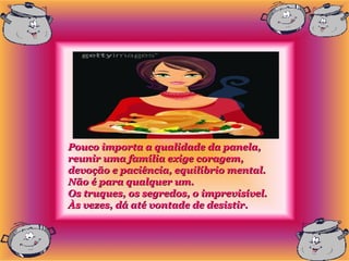Pouco importa a qualidade da panela,
reunir uma família exige coragem,
devoção e paciência, equilíbrio mental.
Não é para qualquer um.
Os truques, os segredos, o imprevisível.
Às vezes, dá até vontade de desistir.
 