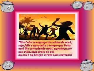"Mas"não se esqueça de cuidar de você,
seja feliz e aproveite o tempo que Deus
está lhe concedendo aqui, agradeça por
sua vida, seja grato ao pai
do céu e as benção viram com certeza!!!
 
