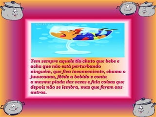 Tem sempre aquele tio chato que bebe e
acha que não está perturbando
ninguém, que fica inconveniente, chama o
juuucaaaa, fééde a bebida e conta
a mesma piada dez vezes e fala coisas que
depois não se lembra, mas que ferem aos
outros.
 