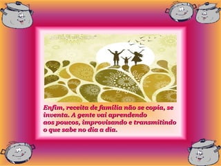 Enfim, receita de família não se copia, se
inventa. A gente vai aprendendo
aos poucos, improvisando e transmitindo
o que sabe no dia a dia.
 