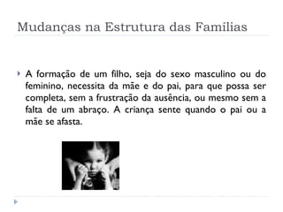 Mudanças na Estrutura das Famílias A formação de um filho, seja do sexo masculino ou do feminino, necessita da mãe e do pai, para que possa ser completa, sem a frustração da ausência, ou mesmo sem a falta de um abraço. A criança sente quando o pai ou a mãe se afasta. 