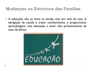 Mudanças na Estrutura das Famílias A educação não se inicia na escola, mas sim vem de casa. A obrigação da escola é trazer conhecimento e proporcionar aprendizagem, mas educação e amor vêm primeiramente de casa, do berço. 