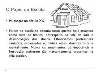 O Papel da Escola Mudanças no século XX. Nunca na escola se discutiu tanto quanto hoje assuntos como falta de limites, desrespeito na sala de aula e desmotivação dos alunos. Observamos professores cansados, estressados e, muitas vezes, doentes física e mentalmente. Nunca os sentimentos de impotência e frustração estiveram tão marcantemente presentes na vida escolar.  