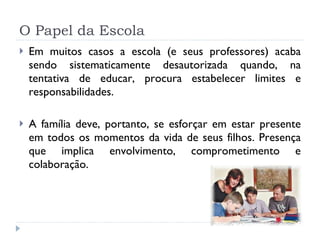 O Papel da Escola Em muitos casos a escola (e seus professores) acaba sendo sistematicamente desautorizada quando, na tentativa de educar, procura estabelecer limites e responsabilidades. A família deve, portanto, se esforçar em estar presente em todos os momentos da vida de seus filhos. Presença que implica envolvimento, comprometimento e colaboração.  