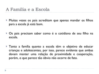 A Família e a Escola Muitas vezes os pais acreditam que apenas mandar os filhos para a escola já está bom. Os pais precisam saber como é o cotidiano de seu filho na escola. Tanto a família quanto a escola têm o objetivo de educar crianças e adolescentes, por isso, parece evidente que ambas devam manter uma relação de proximidade e cooperação, porém, o que parece tão óbvio não ocorre de fato.  