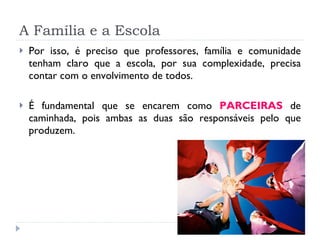 A Família e a Escola Por isso, é preciso que professores, família e comunidade tenham claro que a escola, por sua complexidade, precisa contar com o envolvimento de todos. É fundamental que se encarem como  PARCEIRAS  de caminhada, pois ambas as duas são responsáveis pelo que produzem.  