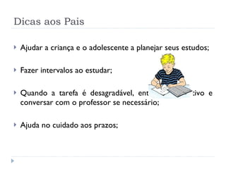 Dicas aos Pais Ajudar a criança e o adolescente a planejar seus estudos; Fazer intervalos   ao estudar; Quando a tarefa é desagradável, entender o motivo e conversar com o professor se necessário; Ajuda no cuidado aos prazos; 