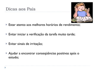 Dicas aos Pais Estar atento aos melhores horários de rendimento; Evitar iniciar a verificação da tarefa muito tarde; Evitar sinais de irritação; Ajudar a encontrar conseqüências positivas após o estudo; 
