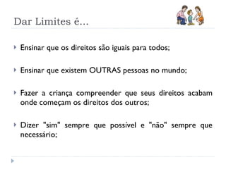 Dar Limites é... Ensinar que os direitos são iguais para todos;  Ensinar que existem OUTRAS pessoas no mundo; Fazer a criança compreender que seus direitos acabam onde começam os direitos dos outros;  Dizer &quot;sim&quot; sempre que possível e &quot;não&quot; sempre que necessário;  