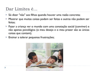 Dar Limites é... Só dizer &quot;não&quot; aos filhos quando houver uma razão concreta;  Mostrar que muitas coisas podem ser feitas e outras não podem ser feitas;  Fazer a criança ver o mundo com uma conotação social (conviver) e não apenas psicológica (o meu desejo e o meu prazer são as únicas coisas que contam);  Ensinar a tolerar pequenas frustrações; 