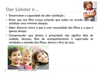 Dar Limiter é... Desenvolver a capacidade de adiar satisfação ; Evitar que seu filho cresça achando que todos no mundo têm de satisfazer seus mínimos desejos; Saber discernir entre o que é uma necessidade dos filhos e o que é apenas desejo;  Compreender que direito à privacidade não significa falta de cuidado, descaso, falta de acompanhamento e supervisão às atividades e atitudes dos filhos, dentro e fora de casa;  