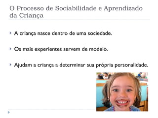 O Processo de Sociabilidade e Aprendizado da Criança A criança nasce dentro de uma sociedade. Os mais experientes servem de modelo. Ajudam a criança a determinar sua própria personalidade. 