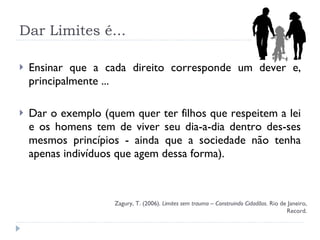 Dar Limites é... Ensinar que a cada direito corresponde um dever e, principalmente ...  Dar o exemplo (quem quer ter filhos que respeitem a lei e os homens tem de viver seu dia-a-dia dentro des­ses mesmos princípios - ainda que a sociedade não tenha apenas indivíduos que agem dessa forma). Zagury, T. (2006).  Limites sem trauma – Construindo Cidadãos . Rio de Janeiro, Record. 