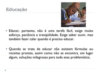 Educação Educar, portanto, não é uma tarefa fácil, exige muito esforço, paciência e tranqüilidade. Exige saber ouvir, mas também fazer calar quando é preciso educar.  Quando se trata de educar não existem fórmulas ou receitas prontas, assim como não se encontra, em lugar algum, soluções milagrosas para toda essa problemática.  