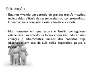 Educação Estamos vivendo um período de grandes transformações, muitas delas difíceis de serem aceitas ou compreendidas. E dentro dessa conjuntura está a família e a escola.  No momento em que escola e família conseguirem estabelecer um acordo na forma como irão educar suas crianças e adolescentes, muitos dos conflitos hoje observados em sala de aula serão superados, pouco a pouco.  