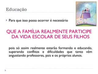Educação Para que isso possa ocorrer é necessário  QUE A FAMÍLIA REALMENTE PARTICIPE DA VIDA ESCOLAR DE SEUS FILHOS pois só assim realmente estarão formando e educando, superando conflitos e dificuldades que tanto vêm angustiando professores, pais e os próprios alunos.  