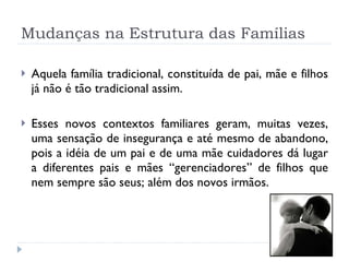 Mudanças na Estrutura das Famílias Aquela família tradicional, constituída de pai, mãe e filhos já não é tão tradicional assim. Esses novos contextos familiares geram, muitas vezes, uma sensação de insegurança e até mesmo de abandono, pois a idéia de um pai e de uma mãe cuidadores dá lugar a diferentes pais e mães “gerenciadores” de filhos que nem sempre são seus; além dos novos irmãos.  