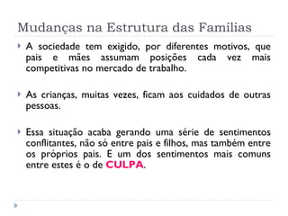 Mudanças na Estrutura das Famílias A sociedade tem exigido, por diferentes motivos, que pais e mães assumam posições cada vez mais competitivas no mercado de trabalho. As crianças, muitas vezes, ficam aos cuidados de outras pessoas. Essa situação acaba gerando uma série de sentimentos conflitantes, não só entre pais e filhos, mas também entre os próprios pais. E um dos sentimentos mais comuns entre estes é o de  CULPA .  