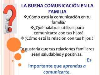 LA BUENA COMUNICACIÓN EN LA
FAMILIA
¿Cómo está la comunicación en tu
familia?
¿Què palabras utilizas para
comunicarte con tus hijos?
¿Cómo está la relación con tus hijos ?
Te gustaría que tus relaciones familiares
sean saludables y positivas.
Es
importante que aprendas a
comunicarte.
 