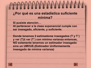 ¿Por qué es una estadística suficiente
mínima?
Si pusiste atención…
Al pertenecer a la clase exponencial cumple con
ser insesgado, eficiente, y suficiente.
Donde tenemos 2 estimadores insesgados (T y T´)
y var (T)≤ var (T´) con mínima varianza entonces,
NO solamente tenemos un estimador insesgado
sino un UMVUE.(Estimador Uniformemente
insesgado de mínima varianza)
 