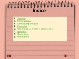 Índice
1. Objetivo
2. Introducción
3. Familia Exponencial
4. Ejemplos
5. Generalización para k-parámetros
6. Ejemplos
7. Conclusión
8. Bibliografía
 