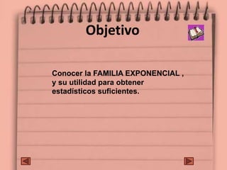 Objetivo
Conocer la FAMILIA EXPONENCIAL ,
y su utilidad para obtener
estadísticos suficientes.
 