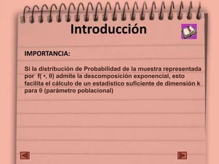 Introducción
IMPORTANCIA:
Si la distribución de Probabilidad de la muestra representada
por f( •, θ) admite la descomposición exponencial, esto
facilita el cálculo de un estadístico suficiente de dimensión k
para θ (parámetro poblacional)
 