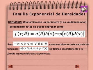 Familia Exponencial de Densidades
DEFINICIÓN. Una familia con un parámetro (θ es unidimensional)
de densidad f(*,θ) se puede expresar como:
Para y para una elección adecuada de las
funciones se definen concretamente a la
familia exponencial o clase exponencial.
 