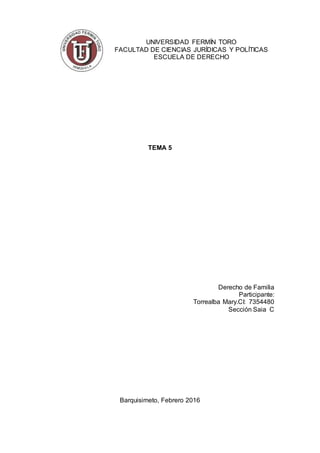 UNIVERSIDAD FERMÍN TORO
FACULTAD DE CIENCIAS JURÍDICAS Y POLÍTICAS
ESCUELA DE DERECHO
TEMA 5
Derecho de Familia
Participante:
Torrealba Mary.CI: 7354480
Sección Saia C
Barquisimeto, Febrero 2016
 