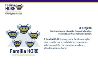 O projeto
Movimento pela educação financeira familiar,
idealizado por Viviana Mason Balech.
A familia HORE é uma grande família em ação
para transformar a realidade ao repensar os
valores e padrões de consumo, mudar as
atitudes para melhorar.
 