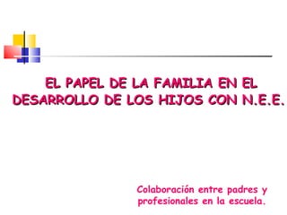 EL PAPEL DE LA FAMILIA EN EL DESARROLLO DE LOS HIJOS CON N.E.E. Colaboración entre padres y profesionales en la escuela. 