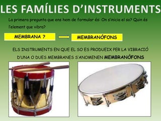 LES FAMÍLIES D’INSTRUMENTSLa primera pregunta que ens hem de formular és: On s’inicia el so? Quin és l’element que vibra?ELS INSTRUMENTS EN QUE EL SO ES PRODUEIX PER LA VIBRACIÓ D’UNA O DUES MEMBRANES S’ANOMENEN MEMBRANÒFONS