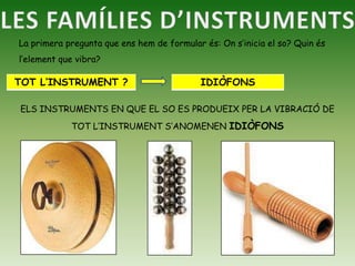LES FAMÍLIES D’INSTRUMENTSLa primera pregunta que ens hem de formular és: On s’inicia el so? Quin és l’element que vibra?ELS INSTRUMENTS EN QUE EL SO ES PRODUEIX PER LA VIBRACIÓ DE TOT L’INSTRUMENT S’ANOMENEN IDIÒFONS