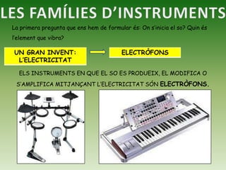 LES FAMÍLIES D’INSTRUMENTSLa primera pregunta que ens hem de formular és: On s’inicia el so? Quin és l’element que vibra?ELS INSTRUMENTS EN QUE EL SO ES PRODUEIX, EL MODIFICA O S’AMPLIFICA MITJANÇANT L’ELECTRICITAT SÓN ELECTRÒFONS.