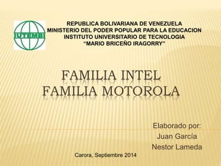REPUBLICA BOLIVARIANA DE VENEZUELA 
MINISTERIO DEL PODER POPULAR PARA LA EDUCACION 
INSTITUTO UNIVERSITARIO DE TECNOLOGIA 
“MARIO BRICEÑO IRAGORRY” 
FAMILIA INTEL 
FAMILIA MOTOROLA 
Elaborado por: 
Juan García 
Nestor Lameda 
Carora, Septiembre 2014 
 