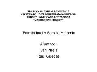 REPUBLICA BOLIVARIANA DE VENEZUELA 
MINISTERIO DEL PODER POPULAR PARA LA EDUCACION 
INSTITUTO UNIVERSITARIO DE TECNOLOGIA 
“MARIO BRICEÑO IRAGORRY” 
Familia Intel y Familia Motorola 
Alumnos: 
Ivan Pirela 
Raul Guedez 
 
