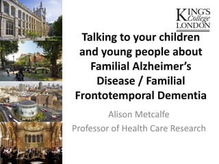 Talking to your children
and young people about
Familial Alzheimer’s
Disease / Familial
Frontotemporal Dementia
Alison Metcalfe
Professor of Health Care Research
 