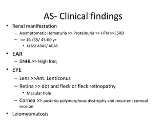 AS- Clinical findings
• Renal manifestation
– Asymptomatic Hematuria >> Proteinuria >> HTN >>ESRD
– >> 16 /35/ 45-60 yr
• XLAS/ ARAS/ ADAS
• EAR
– SNHL>> High freq
• EYE
– Lens >>Ant. Lenticonus
– Retina >> dot and fleck or fleck retinopathy
• Macular hole
– Cornea >> posterio polymorphous dystrophy and recurrent corneal
erosion
• Leiomyomatosis
 