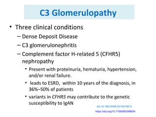 C3 Glomerulopathy
• Three clinical conditions
– Dense Deposit Disease
– C3 glomerulonephritis
– Complement factor H-related 5 (CFHR5)
nephropathy
• Present with proteinuria, hematuria, hypertension,
and/or renal failure.
• leads to ESRD, within 10 years of the diagnosis, in
36%–50% of patients
• variants in CFHR5 may contribute to the genetic
susceptibility to IgAN
doi:10.1681/ASN.2015010012
https://doi.org/10.1159/000348654
 