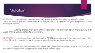 Mutation
GAIN OF FUNCTION: The mutations responsible for hypercholesterolemia as "gain-of-function"
because they appear to enhance the activity of the PCSK9 protein or give the protein a new,
atypical function.
Altered protein may cause these receptors to be broken down more quickly than
usual. With fewer receptors to remove low
LOSS OF FUNCTION: Loss-of-function mutations in the PCSK9 gene appear to be more common than
gain-of-function mutations, which are responsible for hypercholesterolemia.
Loss-of-function mutations in the PCSK9 gene lead to an increase in the number of
low-density lipoprotein receptors on the surface of liver cells.
 