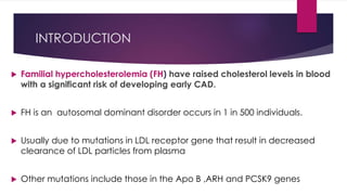 INTRODUCTION
 Familial hypercholesterolemia (FH) have raised cholesterol levels in blood
with a significant risk of developing early CAD.
 FH is an autosomal dominant disorder occurs in 1 in 500 individuals.
 Usually due to mutations in LDL receptor gene that result in decreased
clearance of LDL particles from plasma
 Other mutations include those in the Apo B ,ARH and PCSK9 genes
 