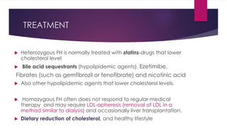 TREATMENT
 Heterozygous FH is normally treated with statins-drugs that lower
cholesterol level
 Bile acid sequestrants (hypolipidemic agents), Ezetimibe,
Fibrates (such as gemfibrozil or fenofibrate) and nicotinic acid
 Also other hypolipidemic agents that lower cholesterol levels.
 Homozygous FH often does not respond to regular medical
therapy and may require LDL-apheresis (removal of LDL in a
method similar to dialysis) and occasionally liver transplantation.
 Dietary reduction of cholesterol, and healthy lifestyle
 