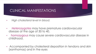 CLINICAL MANIFESTATIONS
• High cholesterol level in blood.
• Heterozygotes may have premature cardiovascular
disease at the age of 30 to 40.
• homozygous may cause severe cardiovascular disease in
childhood.
• Accompanied by cholesterol deposition in tendons and skin
(xanthomas) and in the eyes
 