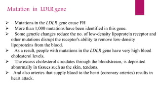 Mutation in LDLR gene
 Mutations in the LDLR gene cause FH
 More than 1,000 mutations have been identified in this gene.
 Some genetic changes reduce the no. of low-density lipoprotein receptor and
other mutations disrupt the receptor's ability to remove low-density
lipoproteins from the blood.
 As a result, people with mutations in the LDLR gene have very high blood
cholesterol levels.
 The excess cholesterol circulates through the bloodstream, is deposited
abnormally in tissues such as the skin, tendons.
 And also arteries that supply blood to the heart (coronary arteries) results in
heart attack.
 