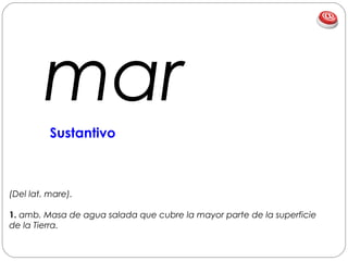 mar
(Del lat. mare).
1. amb. Masa de agua salada que cubre la mayor parte de la superficie
de la Tierra.
Sustantivo