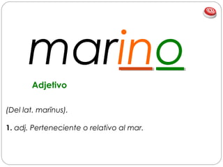marino
(Del lat. marīnus).
1. adj. Perteneciente o relativo al mar.
Adjetivo