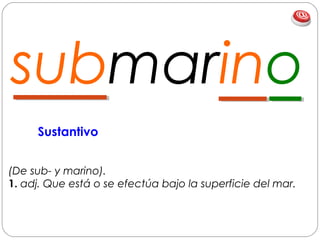 submarino
(De sub- y marino).
1. adj. Que está o se efectúa bajo la superficie del mar.
Sustantivo
