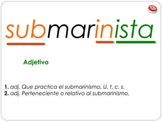 submarinista
1. adj. Que practica el submarinismo. U. t. c. s.
2. adj. Perteneciente o relativo al submarinismo.
Adjetivo