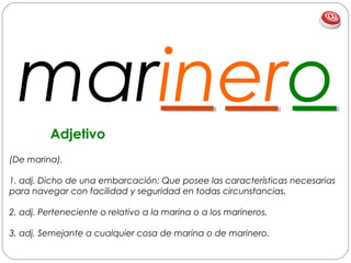 marinero
(De marina).
1. adj. Dicho de una embarcación: Que posee las características necesarias
para navegar con facilidad y seguridad en todas circunstancias.
2. adj. Perteneciente o relativo a la marina o a los marineros.
3. adj. Semejante a cualquier cosa de marina o de marinero.
Adjetivo